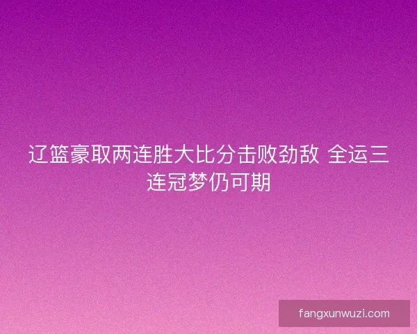 辽篮豪取两连胜大比分击败劲敌 全运三连冠梦仍可期